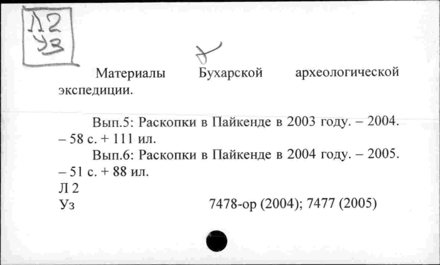 ﻿Материалы экспедиции.
Бухарской
археологической
Вып.5: Раскопки в Пайкенде в 2003 году. - 2004.
- 58 с. + 111 ил.
Вып.6: Раскопки в Пайкенде в 2004 году. - 2005.
-51 с. + 88 ил.
Л2
Уз	7478-ор (2004); 7477 (2005)